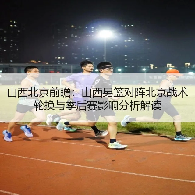 山西北京前瞻：山西男篮对阵北京战术轮换与季后赛影响分析解读